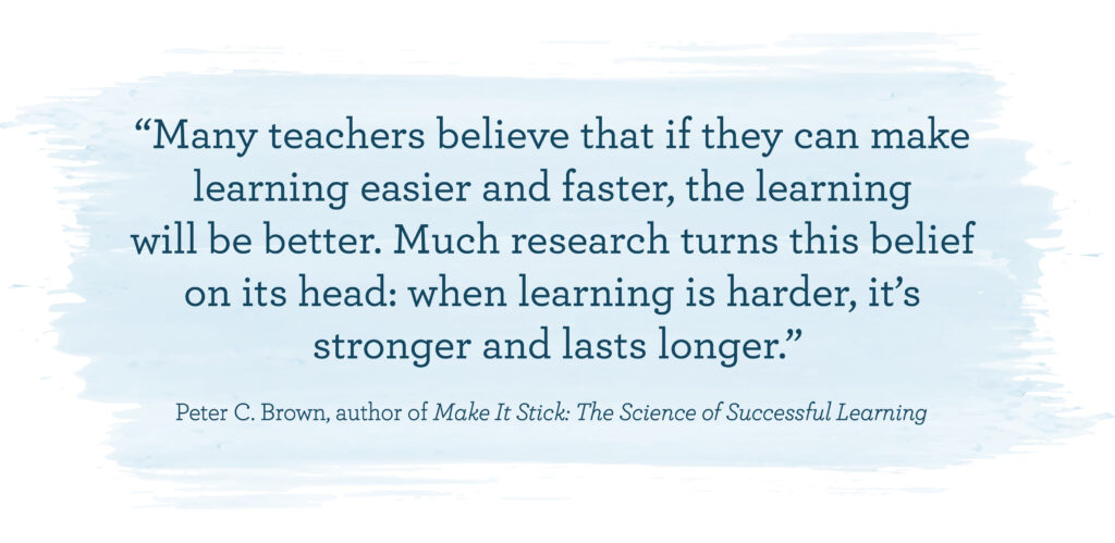 Peter Brown, author of Make It Stick: The Science of Successful Learning, “Many teachers believe that if they can make learning easier and faster, the learning will be better. Much research turns this belief on its head: when learning is harder, it’s stronger and lasts longer.”